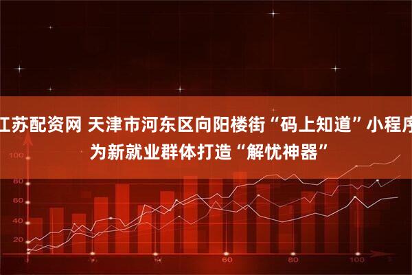 江苏配资网 天津市河东区向阳楼街“码上知道”小程序 为新就业群体打造“解忧神器”