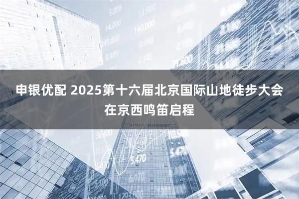 申银优配 2025第十六届北京国际山地徒步大会在京西鸣笛启程