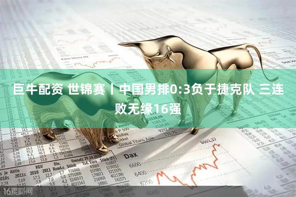 巨牛配资 世锦赛丨中国男排0:3负于捷克队 三连败无缘16强