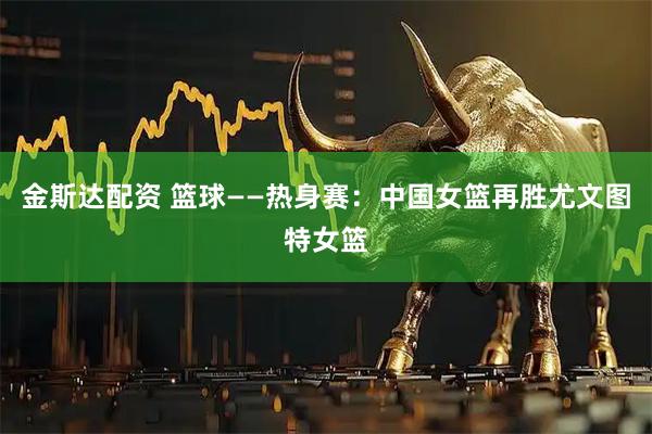 金斯达配资 篮球——热身赛：中国女篮再胜尤文图特女篮