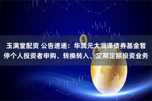 玉满堂配资 公告速递：华润元大润泽债券基金暂停个人投资者申购、转换转入、定期定额投资业务