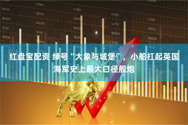 红盘宝配资 绰号“大象与城堡”，小船扛起英国海军史上最大口径舰炮