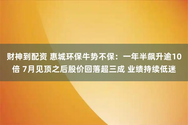 财神到配资 惠城环保牛势不保：一年半飙升逾10倍 7月见顶之后股价回落超三成 业绩持续低迷