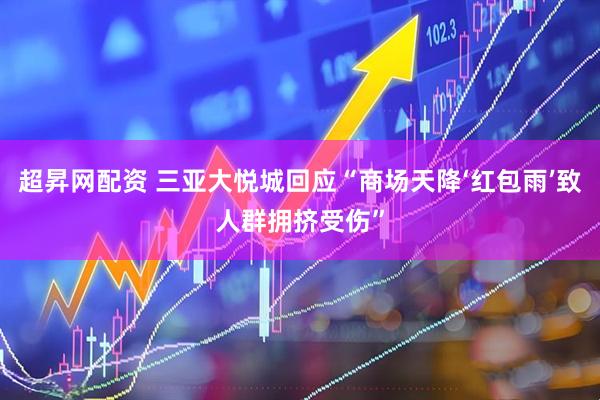 超昇网配资 三亚大悦城回应“商场天降‘红包雨’致人群拥挤受伤”