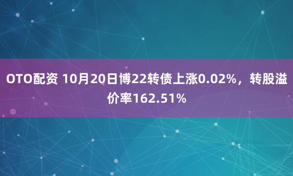 OTO配资 10月20日博22转债上涨0.02%，转股溢价率162.51%