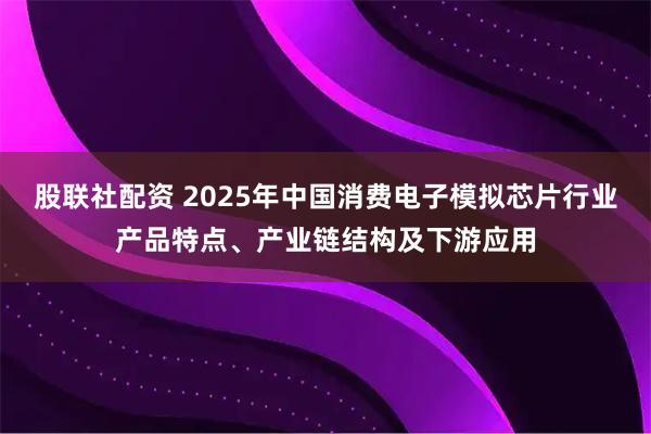 股联社配资 2025年中国消费电子模拟芯片行业产品特点、产业链结构及下游应用