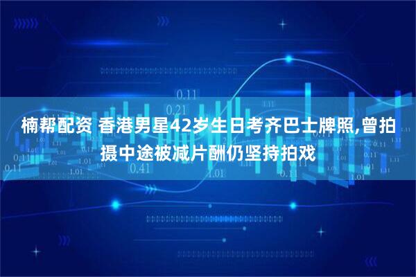 楠帮配资 香港男星42岁生日考齐巴士牌照,曾拍摄中途被减片酬仍坚持拍戏