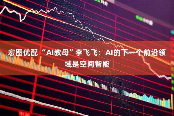 宏图优配 “AI教母”李飞飞：AI的下一个前沿领域是空间智能