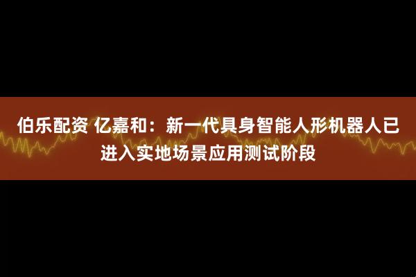 伯乐配资 亿嘉和：新一代具身智能人形机器人已进入实地场景应用测试阶段