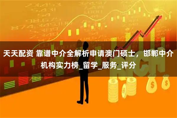 天天配资 靠谱中介全解析申请澳门硕士，邯郸中介机构实力榜_留学_服务_评分