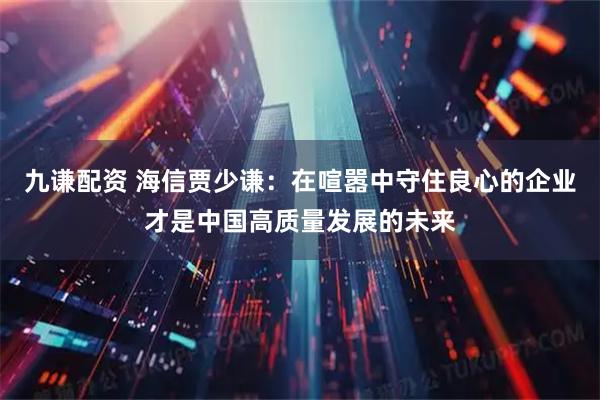 九谦配资 海信贾少谦：在喧嚣中守住良心的企业才是中国高质量发展的未来