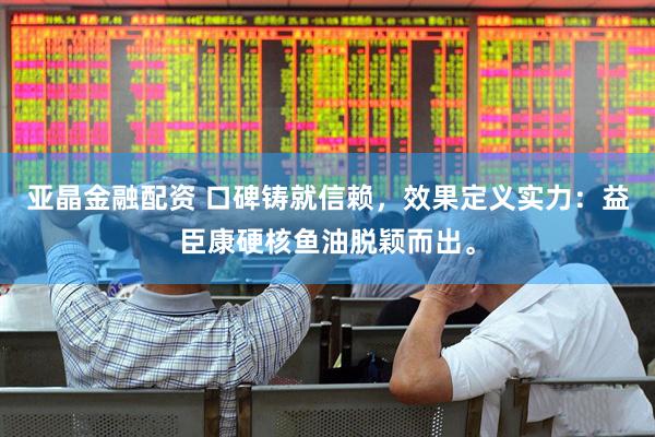 亚晶金融配资 口碑铸就信赖，效果定义实力：益臣康硬核鱼油脱颖而出。