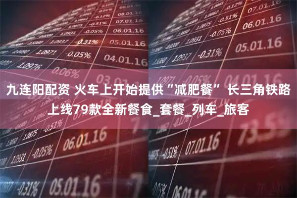 九连阳配资 火车上开始提供“减肥餐” 长三角铁路上线79款全新餐食_套餐_列车_旅客