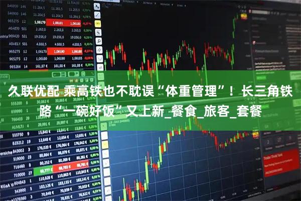久联优配 乘高铁也不耽误“体重管理”！长三角铁路“一碗好饭”又上新_餐食_旅客_套餐