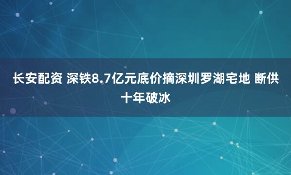 长安配资 深铁8.7亿元底价摘深圳罗湖宅地 断供十年破冰