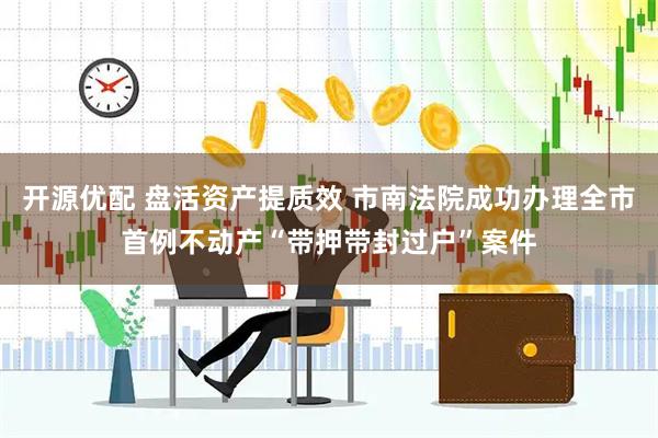 开源优配 盘活资产提质效 市南法院成功办理全市首例不动产“带押带封过户”案件