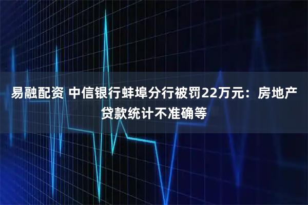 易融配资 中信银行蚌埠分行被罚22万元：房地产贷款统计不准确等